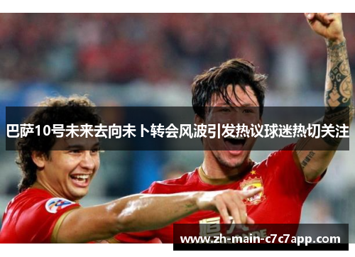 巴萨10号未来去向未卜转会风波引发热议球迷热切关注