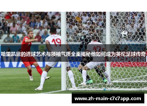 哈里凯恩的进球艺术与领袖气质全面揭秘他如何成为英伦足球传奇 哈里凯恩的进球艺术与领袖气质全面揭秘他如何成为英伦足球传奇