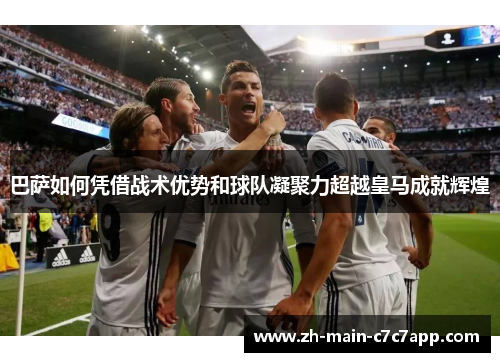 巴萨如何凭借战术优势和球队凝聚力超越皇马成就辉煌