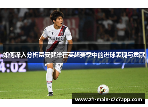 如何深入分析富安健洋在英超赛季中的进球表现与贡献