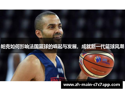 帕克如何影响法国篮球的崛起与发展,成就新一代篮球风潮 帕克如何影响法国篮球的崛起与发展,成就新一代篮球风潮