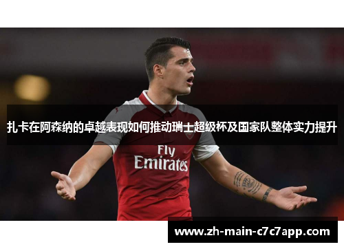 扎卡在阿森纳的卓越表现如何推动瑞士超级杯及国家队整体实力提升