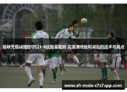 曼联凭借顽强防守以1-0战胜富勒姆 完美演绎胜利背后的战术与亮点