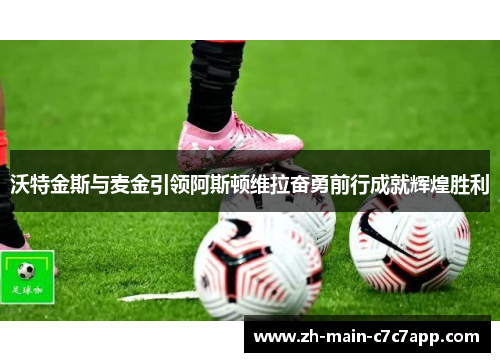 沃特金斯与麦金引领阿斯顿维拉奋勇前行成就辉煌胜利 沃特金斯与麦金引领阿斯顿维拉奋勇前行成就辉煌胜利